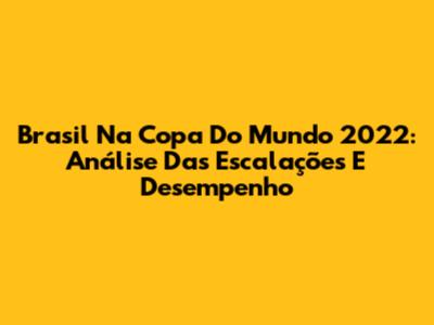 Brasil Na Copa Do Mundo 2022: Análise Das Escalações E Desempenho