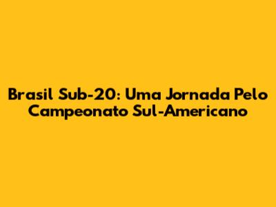 Brasil Sub-20: Uma Jornada Pelo Campeonato Sul-Americano