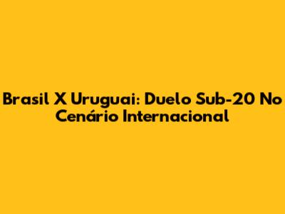Brasil X Uruguai: Duelo Sub-20 No Cenário Internacional