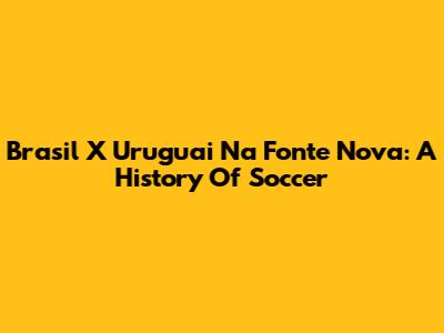 Brasil X Uruguai Na Fonte Nova: A History Of Soccer