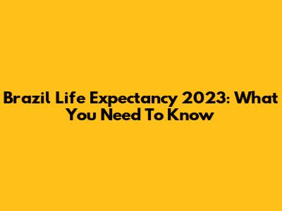 Brazil Life Expectancy 2023: What You Need To Know