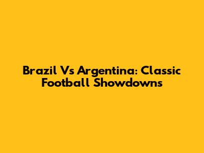 Brazil Vs Argentina: Classic Football Showdowns