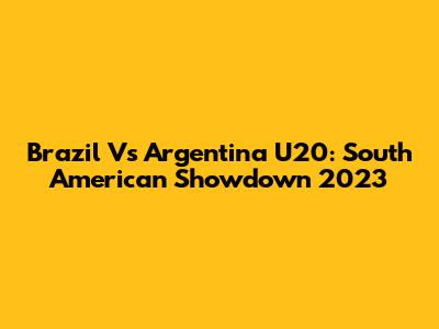 Brazil Vs Argentina U20: South American Showdown 2023