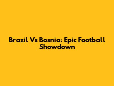 Brazil Vs Bosnia: Epic Football Showdown