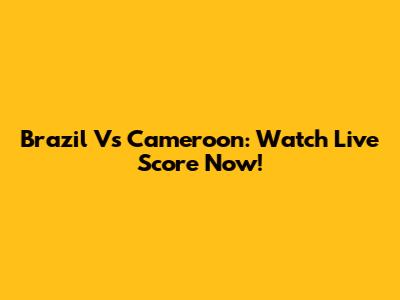 Brazil Vs Cameroon: Watch Live Score Now!