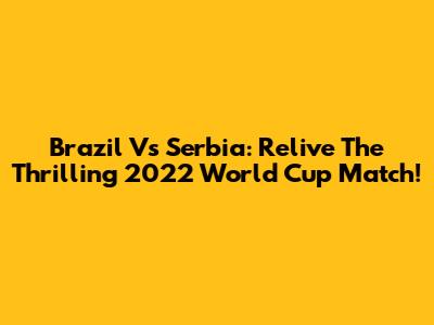 Brazil Vs Serbia: Relive The Thrilling 2022 World Cup Match!