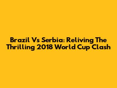 Brazil Vs Serbia: Reliving The Thrilling 2018 World Cup Clash