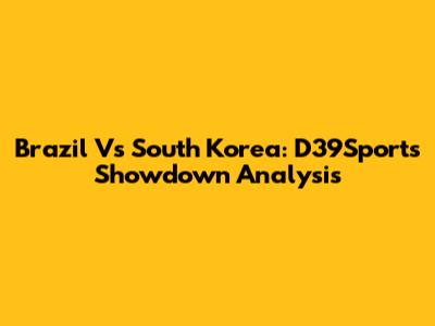 Brazil Vs South Korea: D39Sports Showdown Analysis