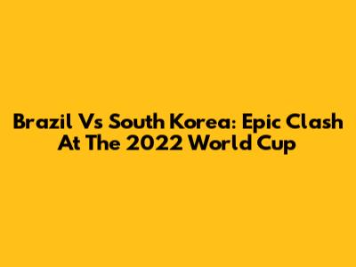 Brazil Vs South Korea: Epic Clash At The 2022 World Cup