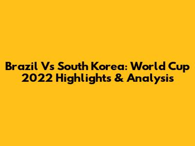 Brazil Vs South Korea: World Cup 2022 Highlights & Analysis