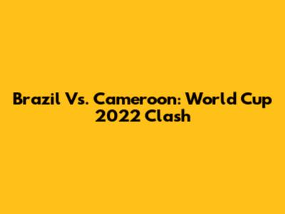 Brazil Vs. Cameroon: World Cup 2022 Clash