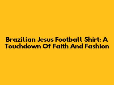 Brazilian Jesus Football Shirt: A Touchdown Of Faith And Fashion