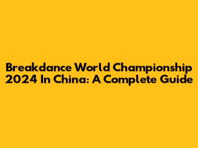Breakdance World Championship 2024 In China: A Complete Guide