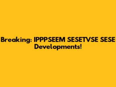 Breaking: IPPPSEEM SESETVSE SESE Developments!