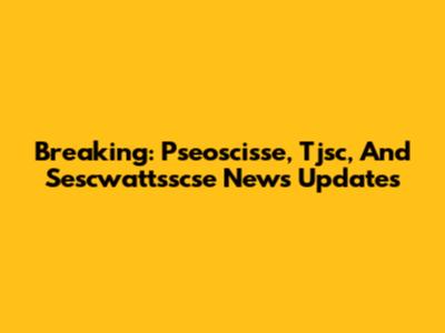 Breaking: Pseoscisse, Tjsc, And Sescwattsscse News Updates