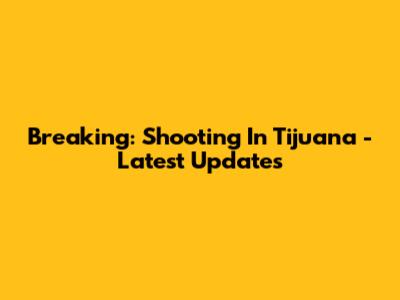 Breaking: Shooting In Tijuana - Latest Updates