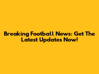 Breaking Football News: Get The Latest Updates Now!