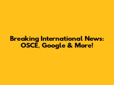 Breaking International News: OSCE, Google & More!