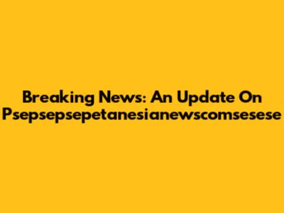 Breaking News: An Update On Psepsepsepetanesianewscomsesese