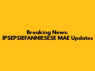 Breaking News: IPSEPSIEFANNIESESE MAE Updates