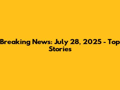 Breaking News: July 28, 2025 - Top Stories