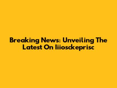 Breaking News: Unveiling The Latest On Iiiosckeprisc