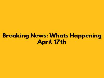 Breaking News: What's Happening April 17th