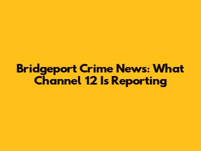 Bridgeport Crime News: What Channel 12 Is Reporting