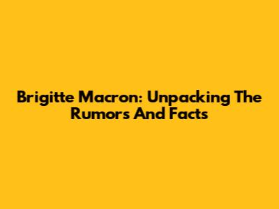 Brigitte Macron: Unpacking The Rumors And Facts
