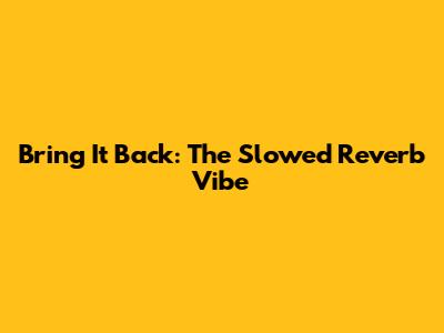 Bring It Back: The Slowed Reverb Vibe