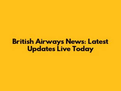 British Airways News: Latest Updates Live Today