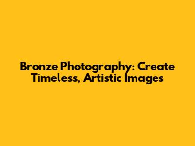 Bronze Photography: Create Timeless, Artistic Images
