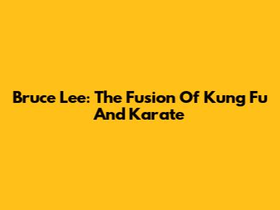 Bruce Lee: The Fusion Of Kung Fu And Karate