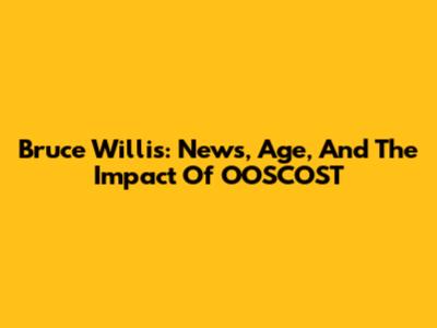 Bruce Willis: News, Age, And The Impact Of OOSCOST