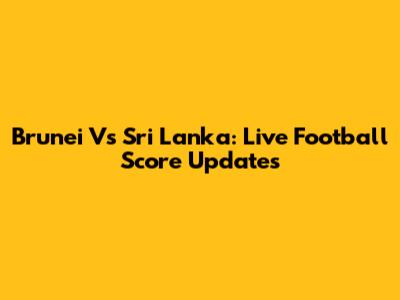 Brunei Vs Sri Lanka: Live Football Score Updates