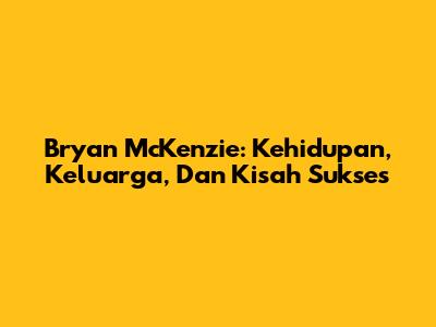 Bryan McKenzie: Kehidupan, Keluarga, Dan Kisah Sukses