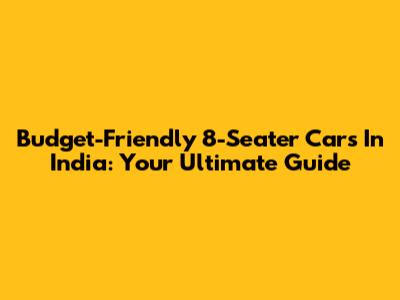 Budget-Friendly 8-Seater Cars In India: Your Ultimate Guide