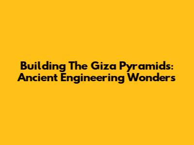 Building The Giza Pyramids: Ancient Engineering Wonders