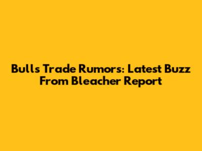 Bulls Trade Rumors: Latest Buzz From Bleacher Report
