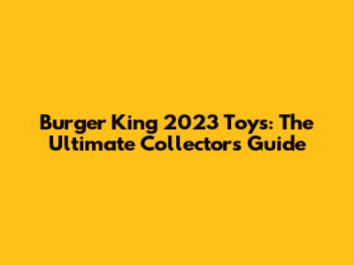 Burger King 2023 Toys: The Ultimate Collector's Guide