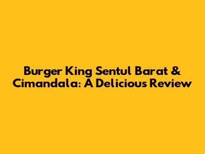 Burger King Sentul Barat & Cimandala: A Delicious Review