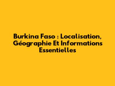 Burkina Faso : Localisation, Géographie Et Informations Essentielles