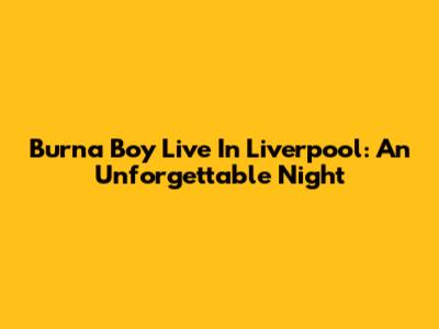 Burna Boy Live In Liverpool: An Unforgettable Night