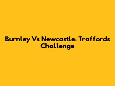 Burnley Vs Newcastle: Trafford's Challenge