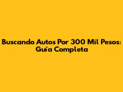 Buscando Autos Por 300 Mil Pesos: Guía Completa