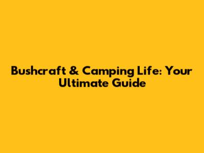 Bushcraft & Camping Life: Your Ultimate Guide