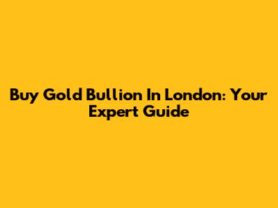 Buy Gold Bullion In London: Your Expert Guide