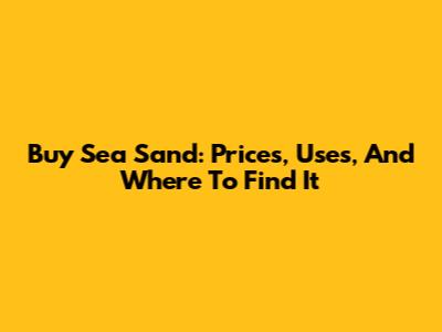 Buy Sea Sand: Prices, Uses, And Where To Find It