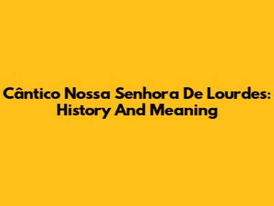 Cântico Nossa Senhora De Lourdes: History And Meaning