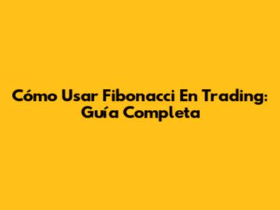 Cómo Usar Fibonacci En Trading: Guía Completa